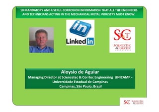 10 MANDATORY AND USEFUL10 MANDATORY AND USEFUL CORROSIONCORROSION INFORMATIONINFORMATION THAT ALL THE ENGINEERSTHAT ALL THE ENGINEERS
AND TECHNICIANS ACTING IN THE MECHANICAL METAL INDUSTRY MUSTAND TECHNICIANS ACTING IN THE MECHANICAL METAL INDUSTRY MUST KNOW:KNOW:
Aloysio de Aguiar
Managing Director at Sciencetec & Corrtec Engineering UNICAMP -
Universidade Estadual de Campinas
Campinas, São Paulo, Brazil
 