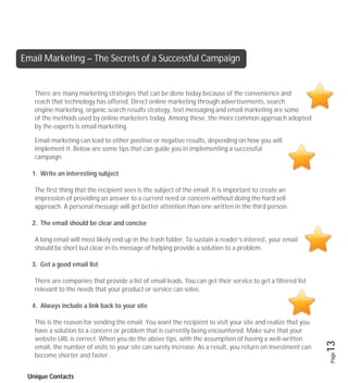 Email Marketing – The Secrets of a Successful Campaign


   There are many marketing strategies that can be done today because of the convenience and
   reach that technology has offered. Direct online marketing through advertisements, search
   engine marketing, organic search results strategy, text messaging and email marketing are some
   of the methods used by online marketers today. Among these, the more common approach adopted
   by the experts is email marketing.

   Email marketing can lead to either positive or negative results, depending on how you will
   implement it. Below are some tips that can guide you in implementing a successful
   campaign.

  1. Write an interesting subject

   The first thing that the recipient sees is the subject of the email. It is important to create an
   impression of providing an answer to a current need or concern without doing the hard sell
   approach. A personal message will get better attention than one written in the third person.

  2. The email should be clear and concise

   A long email will most likely end up in the trash folder. To sustain a reader’s interest, your email
   should be short but clear in its message of helping provide a solution to a problem.

  3. Get a good email list

   There are companies that provide a list of email leads. You can get their service to get a filtered list
   relevant to the needs that your product or service can solve.

  4. Always include a link back to your site

   This is the reason for sending the email. You want the recipient to visit your site and realize that you
   have a solution to a concern or problem that is currently being encountered. Make sure that your
   website URL is correct. When you do the above tips, with the assumption of having a well-written
                                                                                                              13
   email, the number of visits to your site can surely increase. As a result, you return on investment can
                                                                                                              Page



   become shorter and faster.


 Unique Contacts
 