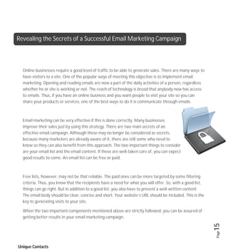 Revealing the Secrets of a Successful Email Marketing Campaign



  Online businesses require a good level of traffic to be able to generate sales. There are many ways to
  have visitors to a site. One of the popular ways of meeting this objective is to implement email
  marketing. Opening and reading emails are now a part of the daily activities of a person, regardless
  whether he or she is working or not. The reach of technology is broad that anybody now has access
  to emails. Thus, if you have an online business and you want people to visit your site so you can
  share your products or services, one of the best ways to do it is communicate through emails.



  Email marketing can be very effective if this is done correctly. Many businesses
  improve their sales just by using this strategy. There are two main secrets of an
  effective email campaign. Although these may no longer be considered as secrets,
  because many marketers are already aware of it, there are still some who need to
  know so they can also benefit from this approach. The two important things to consider
  are your email list and the email content. If these are well-taken care of, you can expect
  good results to come. An email list can be free or paid.



  Free lists, however, may not be that reliable. The paid ones can be more targeted by some filtering
  criteria. Thus, you know that the recipients have a need for what you will offer. So, with a good list,
  things can go right. But in addition to a good list, you also have to present a well-written content.
  The email body should be clear, concise and short. Your website’s URL should be included. This is the
  key to generating visits to your site.

  When the two important components mentioned above are strictly followed, you can be assured of
  getting better results in your email marketing campaign.                                                  15
                                                                                                            Page




Unique Contacts
 