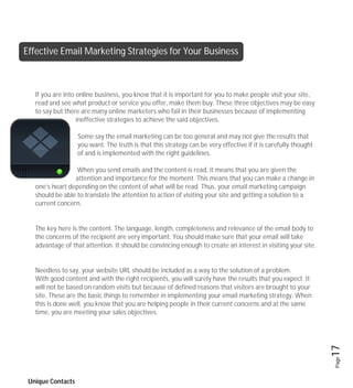 Effective Email Marketing Strategies for Your Business



   If you are into online business, you know that it is important for you to make people visit your site,
   read and see what product or service you offer, make them buy. These three objectives may be easy
   to say but there are many online marketers who fail in their businesses because of implementing
                   ineffective strategies to achieve the said objectives.

                   Some say the email marketing can be too general and may not give the results that
                   you want. The truth is that this strategy can be very effective if it is carefully thought
                   of and is implemented with the right guidelines.

                  When you send emails and the content is read, it means that you are given the
                 attention and importance for the moment. This means that you can make a change in
   one’s heart depending on the content of what will be read. Thus, your email marketing campaign
   should be able to translate the attention to action of visiting your site and getting a solution to a
   current concern.


   The key here is the content. The language, length, completeness and relevance of the email body to
   the concerns of the recipient are very important. You should make sure that your email will take
   advantage of that attention. It should be convincing enough to create an interest in visiting your site.


   Needless to say, your website URL should be included as a way to the solution of a problem.
   With good content and with the right recipients, you will surely have the results that you expect. It
   will not be based on random visits but because of defined reasons that visitors are brought to your
   site. These are the basic things to remember in implementing your email marketing strategy. When
   this is done well, you know that you are helping people in their current concerns and at the same
   time, you are meeting your sales objectives.


                                                                                                                17
                                                                                                                Page




 Unique Contacts
 