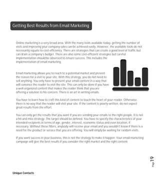 Getting Best Results from Email Marketing


  Online marketing is a very broad area. With the many tools available today, getting the number of
  visits and improving your company sales can be achieved easily. However, the available tools do not
  necessarily equate to cost-efficiency. There are strategies that can create a good level of traffic but
  can drain a company’s budget. There are also some cost-efficient strategies but careful
  implementation should be observed to ensure success. This includes the
  implementation of email marketing.


  Email marketing allows you to reach to a potential market and present
  the reason for a visit to your site. With this strategy, you do not need to
  sell anything. You only have to present your email content in a way that
  will convince the reader to visit the site. This can only be done if you have
  a well-organized content that makes the reader think that you are
  offering a solution to his concern. There is an art in writing emails.

  You have to learn how to craft this kind of content to touch the heart of your reader. Otherwise,
  there is no way that the reader will visit your site. If the content is poorly-written, do not expect
  great results from the effort.

  You can only get the results that you want if you are sending your emails to the right people. It is not
  a hit and miss strategy. The target should be defined. You have to specify the characteristics of your
  intended recipients in terms of age, gender, interest, economic status and even location, if
  necessary. Without these filters, anybody will receive your email and you wouldn’t know if there is a
  need for the product or service that you are offering. You will simply be waiting for random visits.

  If you want success in your business, this is not the strategy to make it happen. Your email marketing
  campaign will give the best results if you consider the right market and the right content.


                                                                                                             19
                                                                                                             Page




Unique Contacts
 