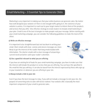 Email Marketing – 3 Essential Tips to Generate Clicks


  Marketing is very important in making sure that your online business can generate sales. No matter
  how well-designed your website is if there is not enough traffic going to it, the existence of your
  website is useless. It is important to reach out to your target market to inform them of the products
  and services that you offer. One effective strategy to create leads is to include email marketing in
  your plan. Email is one of the best strategies to make people read your message. Before starting with
  your email marketing campaign, you can consider the following guidelines to make the most of the
  effort.

 a) Write an effective message

  It is important to be straightforward but not too blunt in writing your
  email. Short emails with clear, concise and sincere messages are more
  likely to get the interest of the reader than long emails loaded with
  information. The shorter emails with a clear message of answering a
  current need can better catch your reader’s attention.

  b) Use a good list relevant to what you are offering

  If you have an existing list of leads for your email marketing campaign, you have to make sure that
  the interest will include the product or service that you are offering. You can have this specified in
  the email list that you will buy. It can also be based from the interest expressed by those who sign up
  in your newsletter or whatever you are offering in your site.

 c) Always include a link to your site

  Even if you have the best message to relay, if you will not include a message to visit your site, the
  purpose of converting visits to sales will not be realized. Your website URL is basically the most
  important component of your email to generate sales.

                                                                                                            23
                                                                                                            Page




Unique Contacts
 