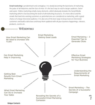 Email marketing is predominant and contagious; it is slowly becoming the back bone of marketing,
     the pulse of all industries and the face of most. It's the best way to reach a larger audience, faster
     and easier. Online marketing entails many elements, which obviously includes the Social Media
     marketing which is fast becoming the brain of all marketing structures. It is more direct and the
     emails that land into existing customers or potential ones are considered as marketing, with a good
     chance of a large interested audience. It is also one of the best ways to keep track on interested
     customers and build a data base and keep them updated with all your business happenings, releases,
     products, events etc.

                 10 ESSENTIALS

                                           Email Marketing
  How Email Marketing Can                  Getting Good Leads                           Email Marketing – 3
  Be Used to Increase Site                                                              Essential Tips to
  Traffic                                                                               Generate Clicks




Can Email Marketing                                                                     Effective Email
Help in Improving                                                                       Marketing Strategies
ROI                                                                                     for Your Business




                                                                                            Understanding the
Getting Best                                                                                Requirements of
Results from Email                                                                          Email Marketing
Marketing



                                                                                    Email Marketing – The
What Email Marketing                                                                Secrets of a Successful
Can Do to Increase                                                                  Campaign
Your Sales
                                                                                                              3
                                        Revealing the Secrets of a
                                                                                                              Page



                                        Successful Email Marketing
                                        Campaign
   Unique Contacts
 
