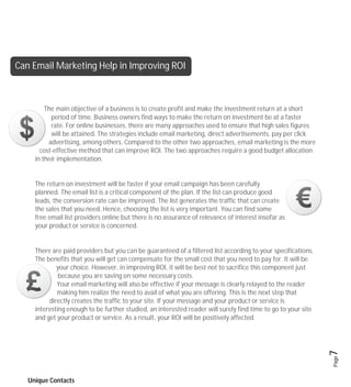Can Email Marketing Help in Improving ROI



         The main objective of a business is to create profit and make the investment return at a short
           period of time. Business owners find ways to make the return on investment be at a faster
           rate. For online businesses, there are many approaches used to ensure that high sales figures
           will be attained. The strategies include email marketing, direct advertisements, pay per click
          advertising, among others. Compared to the other two approaches, email marketing is the more
       cost-effective method that can improve ROI. The two approaches require a good budget allocation
     in their implementation.


     The return on investment will be faster if your email campaign has been carefully
     planned. The email list is a critical component of the plan. If the list can produce good
     leads, the conversion rate can be improved. The list generates the traffic that can create
     the sales that you need. Hence, choosing the list is very important. You can find some
     free email list providers online but there is no assurance of relevance of interest insofar as
     your product or service is concerned.


     There are paid providers but you can be guaranteed of a filtered list according to your specifications.
     The benefits that you will get can compensate for the small cost that you need to pay for. It will be
             your choice. However, in improving ROI, it will be best not to sacrifice this component just
              because you are saving on some necessary costs.
             Your email marketing will also be effective if your message is clearly relayed to the reader
             making him realize the need to avail of what you are offering. This is the next step that
          directly creates the traffic to your site. If your message and your product or service is
     interesting enough to be further studied, an interested reader will surely find time to go to your site
     and get your product or service. As a result, your ROI will be positively affected.

                                                                                                               7
                                                                                                               Page




   Unique Contacts
 