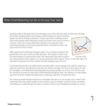 What Email Marketing Can Do to Increase Your Sales




     Sending emails in this generation of technology is one of the effective ways to relay your message
     effectively. Reading emails is becoming a normal activity not only for business
     people but also to ordinary consumers. People spend time checking on their
     inbox and evaluate which among the emails can answer their current needs or
     concerns. This is the reason why online marketers are using the email
     marketing strategy to reach out to potential clients, bring them to their site
     and convert the visits to sales.

     With a good email marketing strategy in place, it is very likely to improve the
     performance of a site in terms of visits and sales. The number of visits is the
     first determinant of a well-written email. The conversion from visits to sales is     a factor of the
     site’s presentation of the solution to a concern and some other aspects. Hence, to increase sales, it is
     important to generate the most number of traffic leading to your site first.

     Email marketing needs to be implemented carefully. With a clear message and a definite solution to
     a person’s concerns, the interest to visit your site will be very high. The more visits to your site will
     be, the higher is the likelihood of getting people to buy your product or service. If for the first visit,
     the visit did not convert to sales your email marketing should not stop. You still have to make follow-
     up emails to further explain the importance of what you will offer to a potential client.

     The follow-up emails though should have reasonable intervals so as not to spam your readers with
     information that they will no longer be interested to read. A reminder every two weeks can help in
     reminding your reader that you can solve a current or future need through your product or service.



                                                                                                                  9
                                                                                                                  Page




   Unique Contacts
 