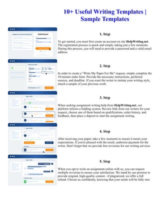 10+ Useful Writing Templates |
Sample Templates
1. Step
To get started, you must first create an account on site HelpWriting.net.
The registration process is quick and simple, taking just a few moments.
During this process, you will need to provide a password and a valid email
address.
2. Step
In order to create a "Write My Paper For Me" request, simply complete the
10-minute order form. Provide the necessary instructions, preferred
sources, and deadline. If you want the writer to imitate your writing style,
attach a sample of your previous work.
3. Step
When seeking assignment writing help from HelpWriting.net, our
platform utilizes a bidding system. Review bids from our writers for your
request, choose one of them based on qualifications, order history, and
feedback, then place a deposit to start the assignment writing.
4. Step
After receiving your paper, take a few moments to ensure it meets your
expectations. If you're pleased with the result, authorize payment for the
writer. Don't forget that we provide free revisions for our writing services.
5. Step
When you opt to write an assignment online with us, you can request
multiple revisions to ensure your satisfaction. We stand by our promise to
provide original, high-quality content - if plagiarized, we offer a full
refund. Choose us confidently, knowing that your needs will be fully met.
10+ Useful Writing Templates | Sample Templates 10+ Useful Writing Templates | Sample Templates
 