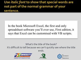 Use italic font to show that special words are not part of the normal grammar of your sentence. In the book Microsoft Excel, the first and only spreadsheet software you’ll ever use, First edition, it says that Excel can be customised with VB scripts. What’s the title of the book? It’s difficult to tell because we can’t quickly see where the title ends.  