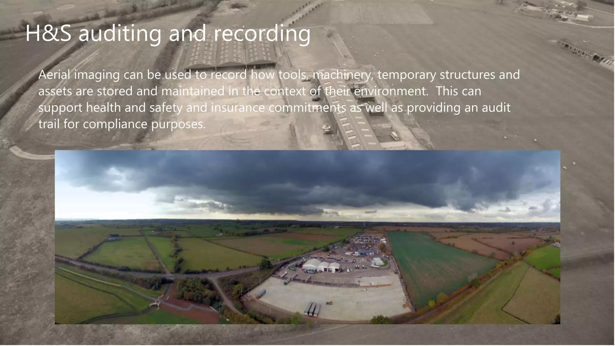 Aerial imaging can be used to record how tools, machinery, temporary structures and
assets are stored and maintained in the context of their environment. This can
support health and safety and insurance commitments as well as providing an audit
trail for compliance purposes.
H&S auditing and recording
 