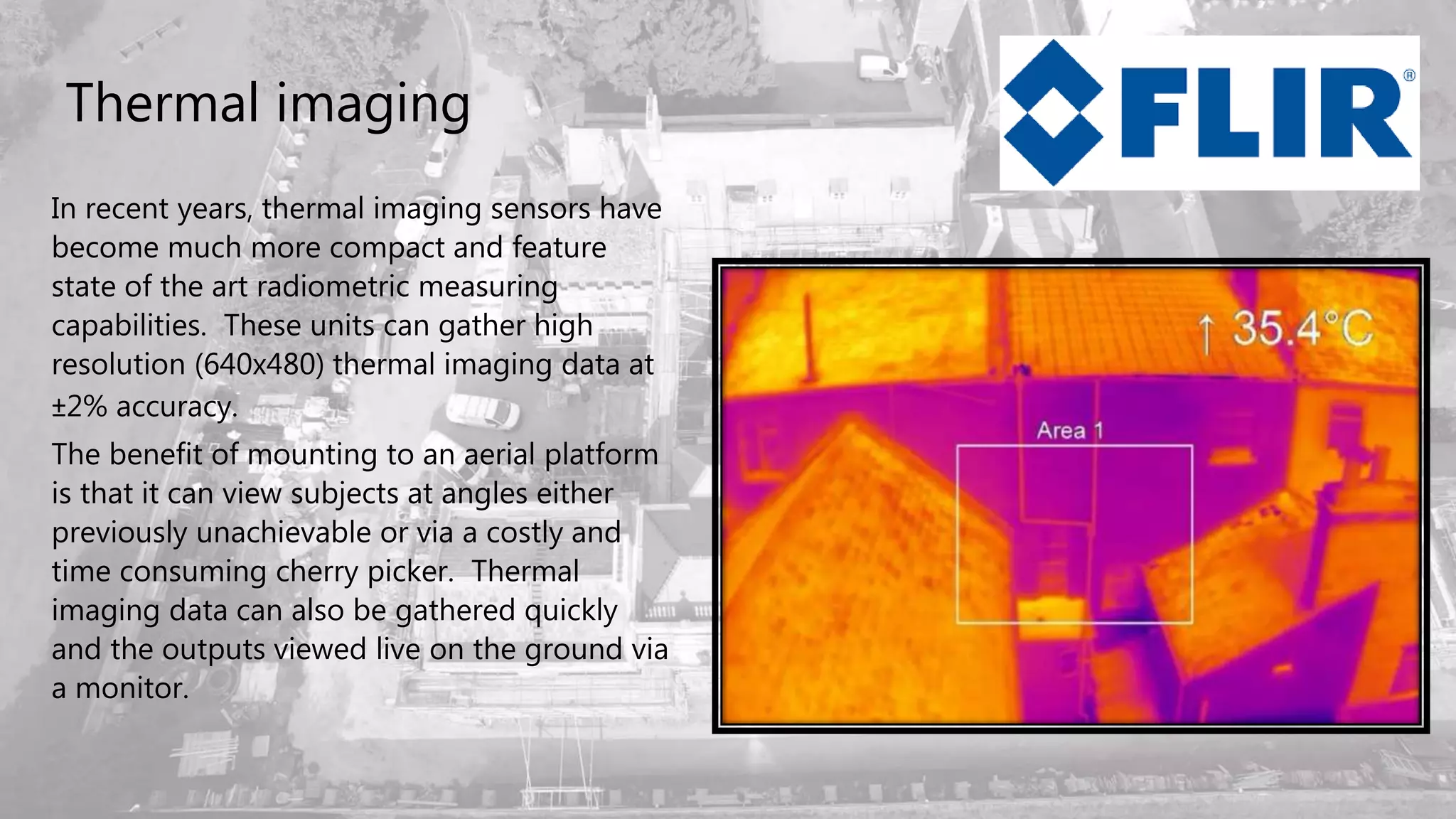 Thermal imaging
In recent years, thermal imaging sensors have
become much more compact and feature
state of the art radiometric measuring
capabilities. These units can gather high
resolution (640x480) thermal imaging data at
±2% accuracy.
The benefit of mounting to an aerial platform
is that it can view subjects at angles either
previously unachievable or via a costly and
time consuming cherry picker. Thermal
imaging data can also be gathered quickly
and the outputs viewed live on the ground via
a monitor.
 