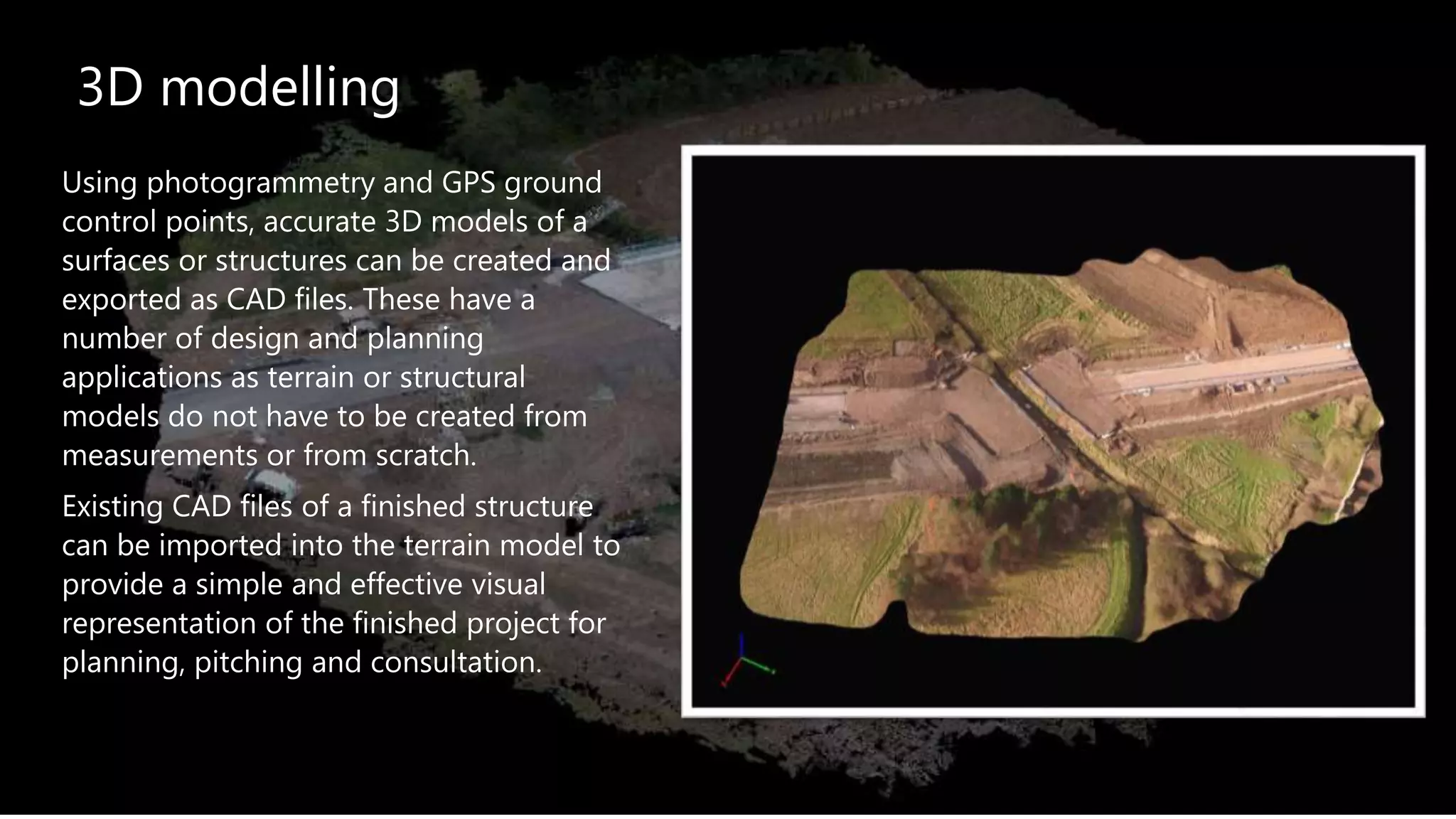 3D modelling
Using photogrammetry and GPS ground
control points, accurate 3D models of a
surfaces or structures can be created and
exported as CAD files. These have a
number of design and planning
applications as terrain or structural
models do not have to be created from
measurements or from scratch.
Existing CAD files of a finished structure
can be imported into the terrain model to
provide a simple and effective visual
representation of the finished project for
planning, pitching and consultation.
 