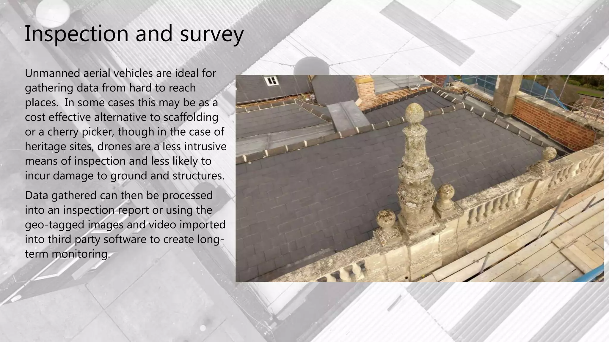 Inspection and survey
Unmanned aerial vehicles are ideal for
gathering data from hard to reach
places. In some cases this may be as a
cost effective alternative to scaffolding
or a cherry picker, though in the case of
heritage sites, drones are a less intrusive
means of inspection and less likely to
incur damage to ground and structures.
Data gathered can then be processed
into an inspection report or using the
geo-tagged images and video imported
into third party software to create long-
term monitoring.
 