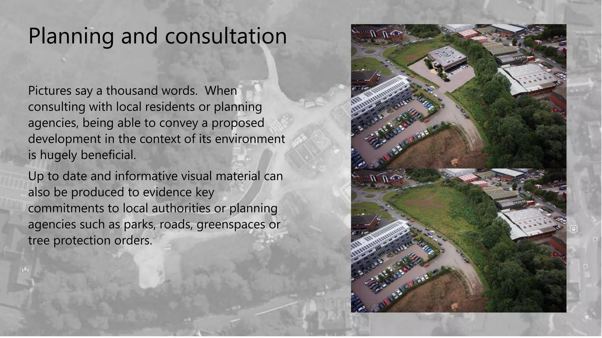 Planning and consultation
Pictures say a thousand words. When
consulting with local residents or planning
agencies, being able to convey a proposed
development in the context of its environment
is hugely beneficial.
Up to date and informative visual material can
also be produced to evidence key
commitments to local authorities or planning
agencies such as parks, roads, greenspaces or
tree protection orders.
 