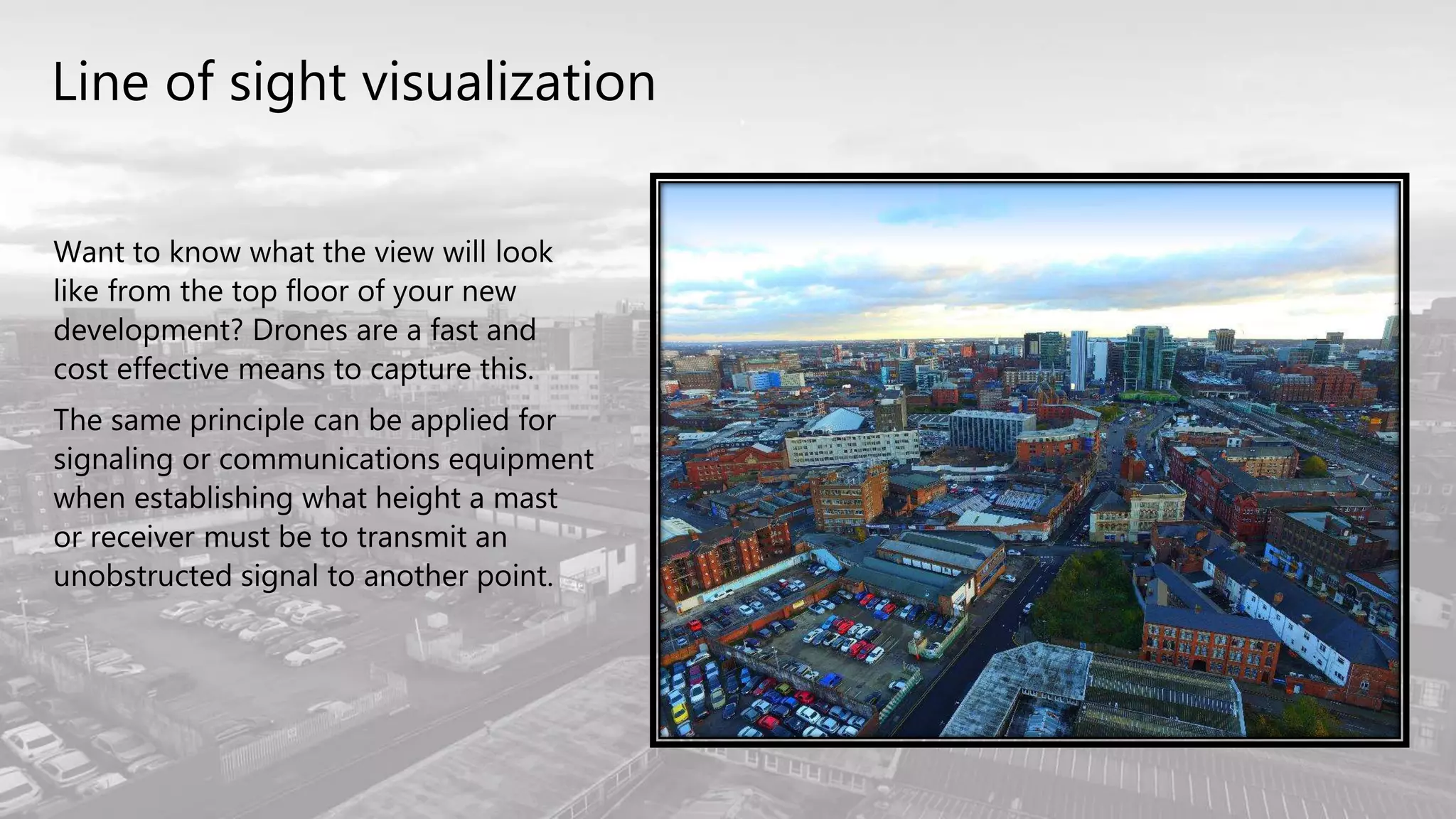 Line of sight visualization
Want to know what the view will look
like from the top floor of your new
development? Drones are a fast and
cost effective means to capture this.
The same principle can be applied for
signaling or communications equipment
when establishing what height a mast
or receiver must be to transmit an
unobstructed signal to another point.
 