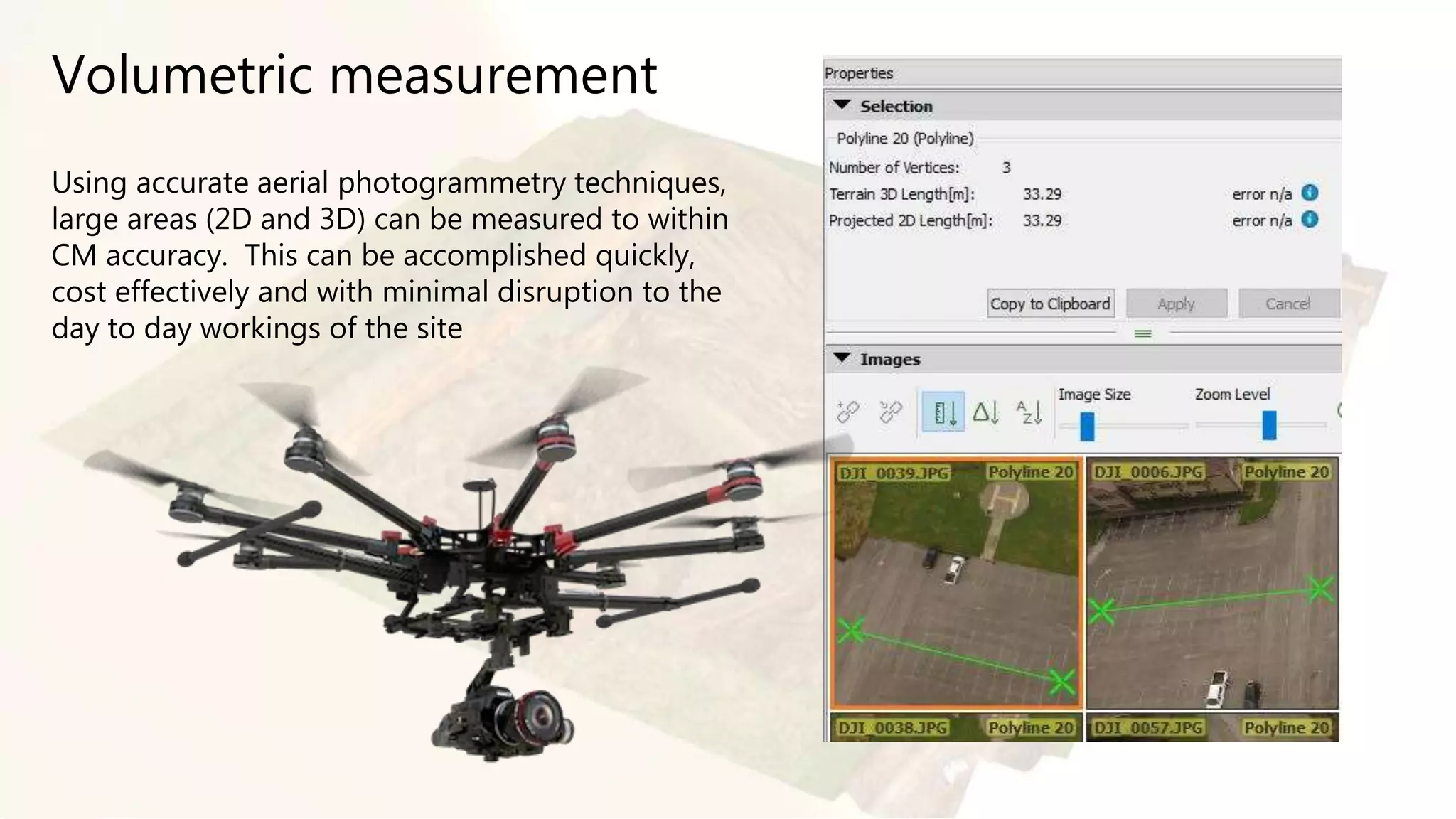 Volumetric measurement
Using accurate aerial photogrammetry techniques,
large areas (2D and 3D) can be measured to within
CM accuracy. This can be accomplished quickly,
cost effectively and with minimal disruption to the
day to day workings of the site
 