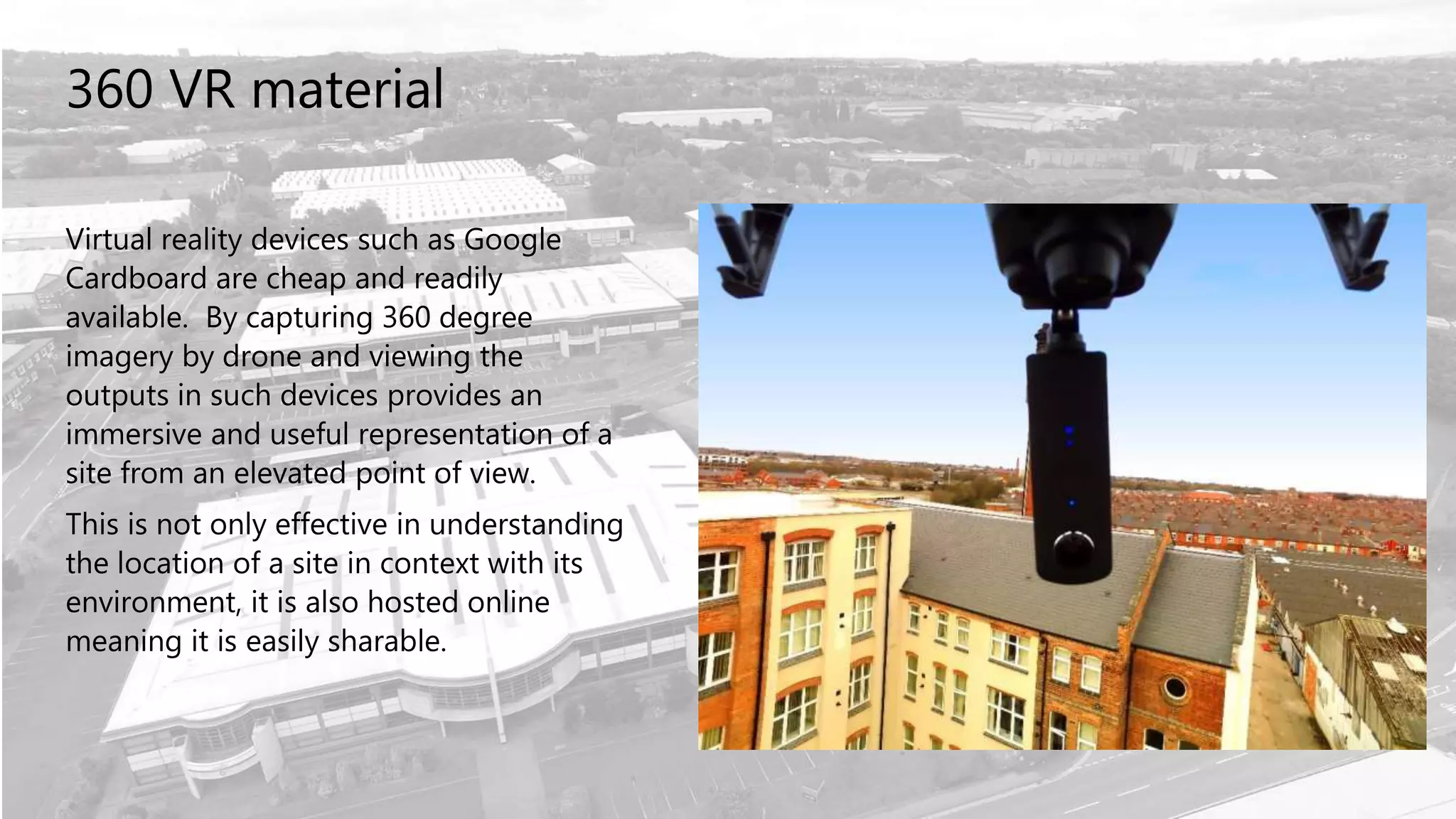 360 VR material
Virtual reality devices such as Google
Cardboard are cheap and readily
available. By capturing 360 degree
imagery by drone and viewing the
outputs in such devices provides an
immersive and useful representation of a
site from an elevated point of view.
This is not only effective in understanding
the location of a site in context with its
environment, it is also hosted online
meaning it is easily sharable.
 