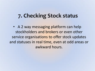 7. Checking Stock status
• A 2 way messaging platform can help
stockholders and brokers or even other
service organisations to offer stock updates
and statuses in real time, even at odd areas or
awkward hours.
 