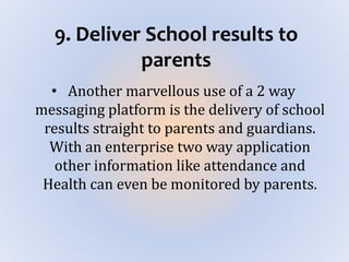 9. Deliver School results to
parents
• Another marvellous use of a 2 way
messaging platform is the delivery of school
results straight to parents and guardians.
With an enterprise two way application
other information like attendance and
Health can even be monitored by parents.
 