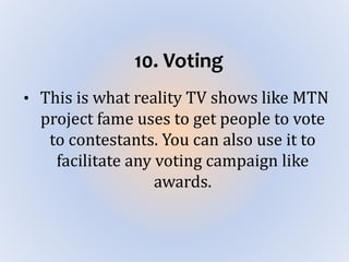 10. Voting
• This is what reality TV shows like MTN
project fame uses to get people to vote
to contestants. You can also use it to
facilitate any voting campaign like
awards.
 