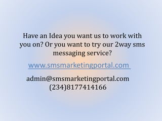 Have an Idea you want us to work with
you on? Or you want to try our 2way sms
messaging service?
www.smsmarketingportal.com
admin@smsmarketingportal.com
(234)8177414166
 