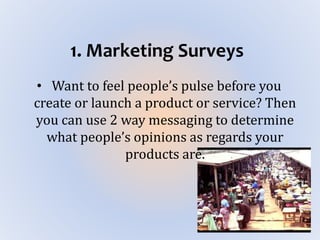 1. Marketing Surveys
• Want to feel people’s pulse before you
create or launch a product or service? Then
you can use 2 way messaging to determine
what people’s opinions as regards your
products are.
 