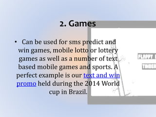 2. Games
• Can be used for sms predict and
win games, mobile lotto or lottery
games as well as a number of text
based mobile games and sports. A
perfect example is our text and win
promo held during the 2014 World
cup in Brazil.
 