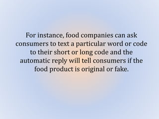 For instance, food companies can ask
consumers to text a particular word or code
to their short or long code and the
automatic reply will tell consumers if the
food product is original or fake.
 