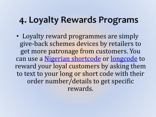 4. Loyalty Rewards Programs
• Loyalty reward programmes are simply
give-back schemes devices by retailers to
get more patronage from customers. You
can use a Nigerian shortcode or longcode to
reward your loyal customers by asking them
to text to your long or short code with their
order number/details to get specific
rewards.
 