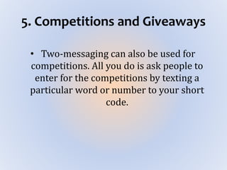 5. Competitions and Giveaways
• Two-messaging can also be used for
competitions. All you do is ask people to
enter for the competitions by texting a
particular word or number to your short
code.
 