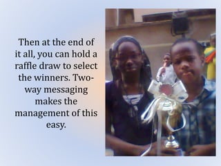 Then at the end of
it all, you can hold a
raffle draw to select
the winners. Two-
way messaging
makes the
management of this
easy.
 