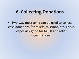 6. Collecting Donations
• Two-way messaging can be used to collect
cash donations for reliefs, missions, etc. This is
especially good for NGOs and relief
organizations.
 