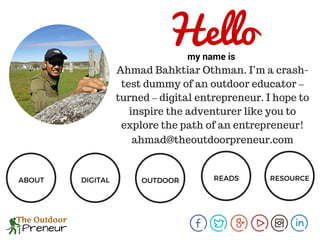 Ahmad Bahktiar Othman. I’m a crash-
test dummy of an outdoor educator –
turned – digital entrepreneur. I hope to
inspire the adventurer like you to
explore the path of an entrepreneur!
Hellomy name is
ABOUT DIGITAL OUTDOOR READS RESOURCE
ahmad@theoutdoorpreneur.com
 