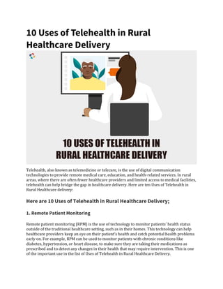 10 Uses of Telehealth in Rural
Healthcare Delivery
Telehealth, also known as telemedicine or telecare, is the use of digital communication
technologies to provide remote medical care, education, and health-related services. In rural
areas, where there are often fewer healthcare providers and limited access to medical facilities,
telehealth can help bridge the gap in healthcare delivery. Here are ten Uses of Telehealth in
Rural Healthcare delivery:
Here are 10 Uses of Telehealth in Rural Healthcare Delivery;
1. Remote Patient Monitoring
Remote patient monitoring (RPM) is the use of technology to monitor patients’ health status
outside of the traditional healthcare setting, such as in their homes. This technology can help
healthcare providers keep an eye on their patient’s health and catch potential health problems
early on. For example, RPM can be used to monitor patients with chronic conditions like
diabetes, hypertension, or heart disease, to make sure they are taking their medications as
prescribed and to detect any changes in their health that may require intervention. This is one
of the important use in the list of Uses of Telehealth in Rural Healthcare Delivery.
 