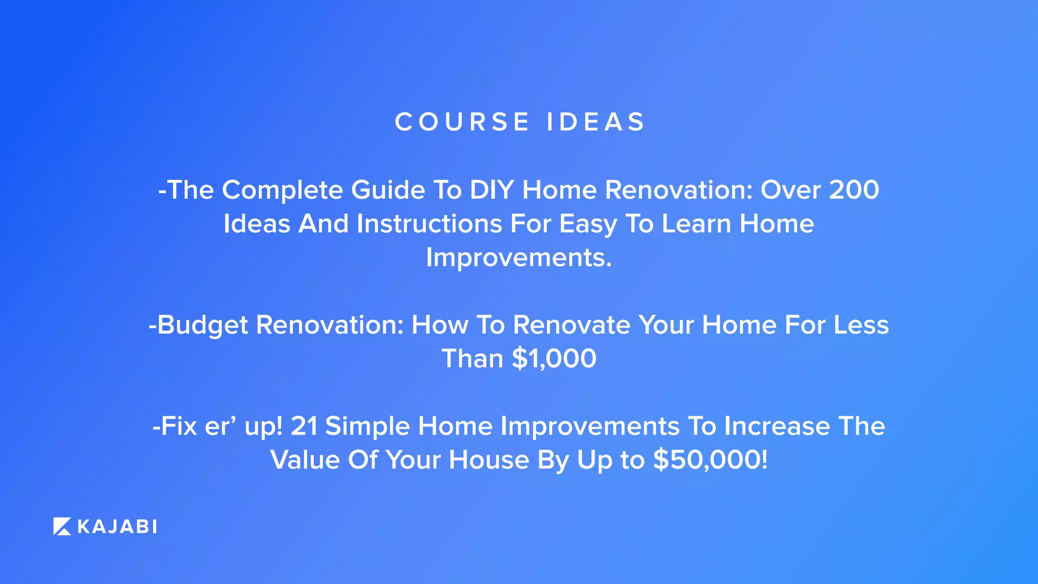 C O U R S E I D E A S
-The Complete Guide To DIY Home Renovation: Over 200
Ideas And Instructions For Easy To Learn Home
Improvements.
-Budget Renovation: How To Renovate Your Home For Less
Than $1,000
-Fix er’ up! 21 Simple Home Improvements To Increase The
Value Of Your House By Up to $50,000!
 