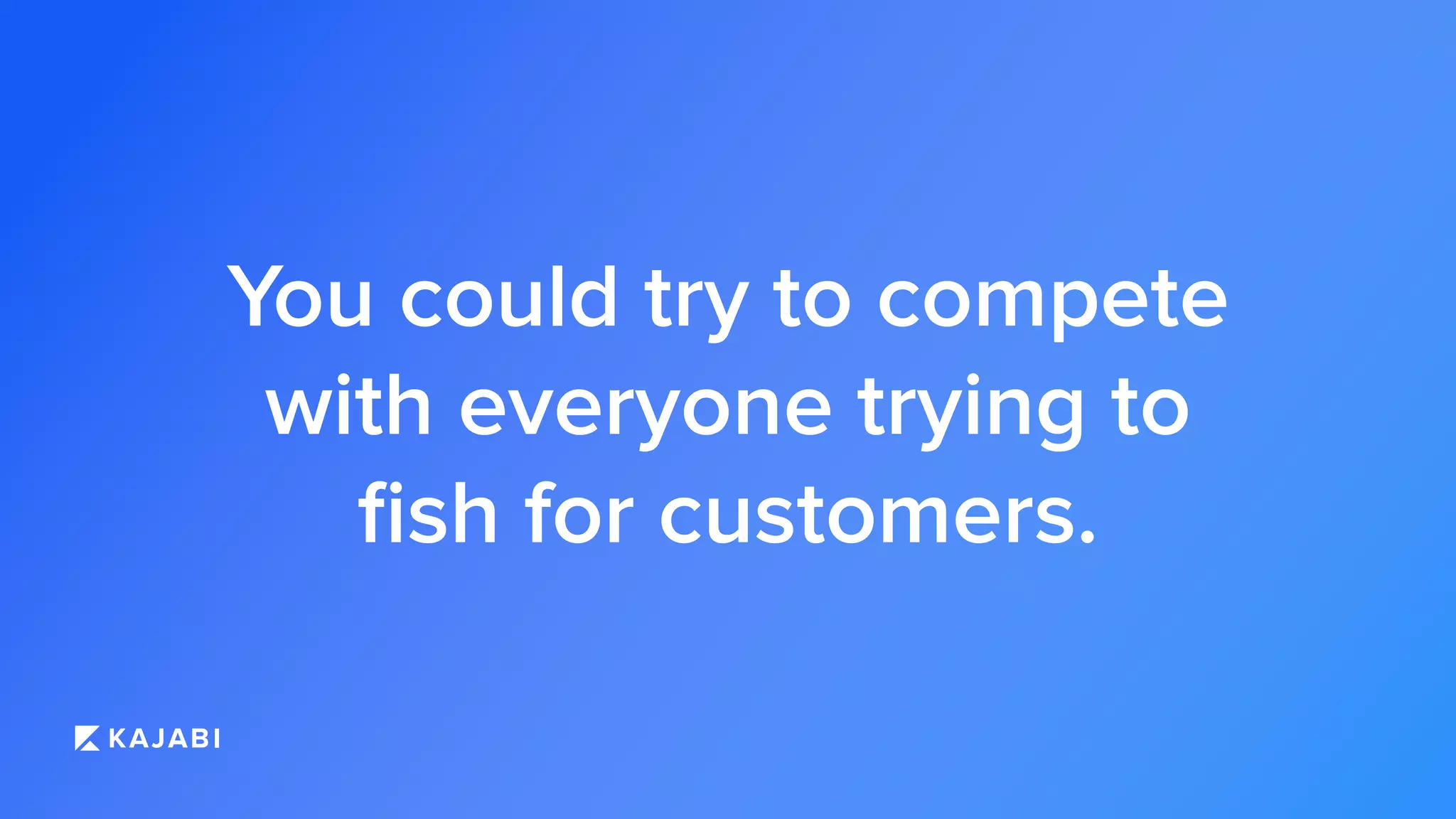You could try to compete
with everyone trying to
ﬁsh for customers.
 