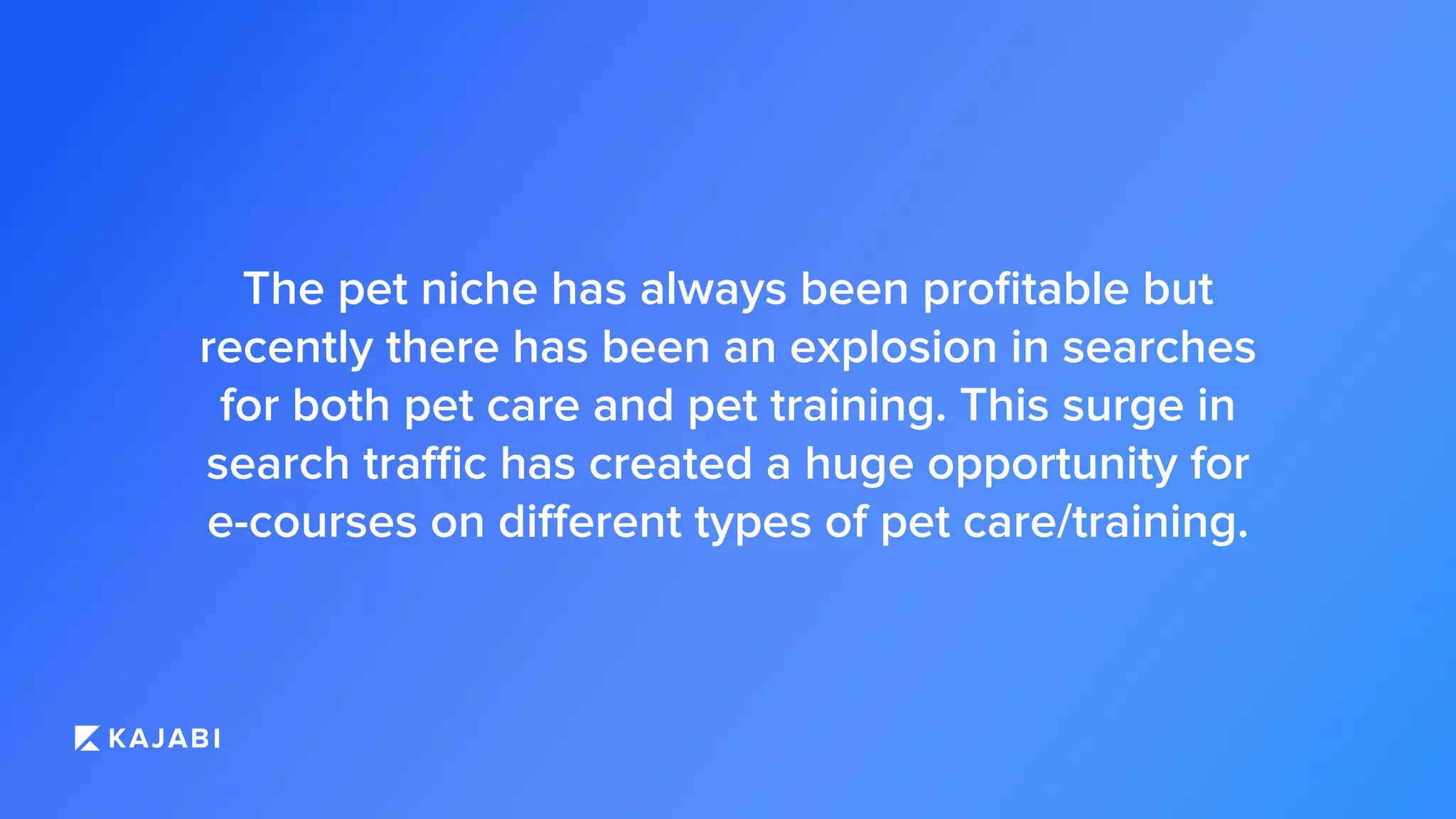 The pet niche has always been proﬁtable but
recently there has been an explosion in searches
for both pet care and pet training. This surge in
search traffic has created a huge opportunity for
e-courses on different types of pet care/training.
 