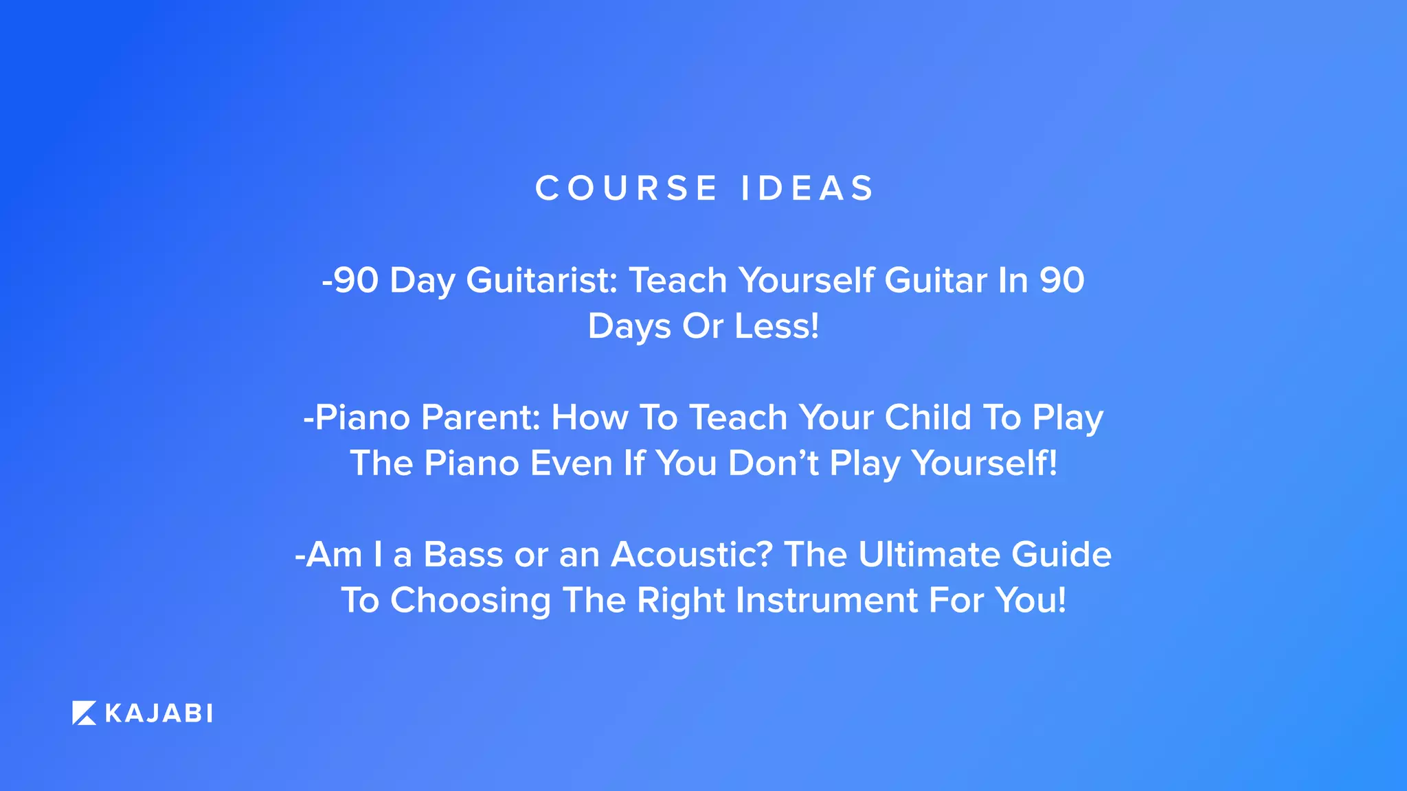 C O U R S E I D E A S
-90 Day Guitarist: Teach Yourself Guitar In 90
Days Or Less!
-Piano Parent: How To Teach Your Child To Play
The Piano Even If You Don’t Play Yourself!
-Am I a Bass or an Acoustic? The Ultimate Guide
To Choosing The Right Instrument For You!
 