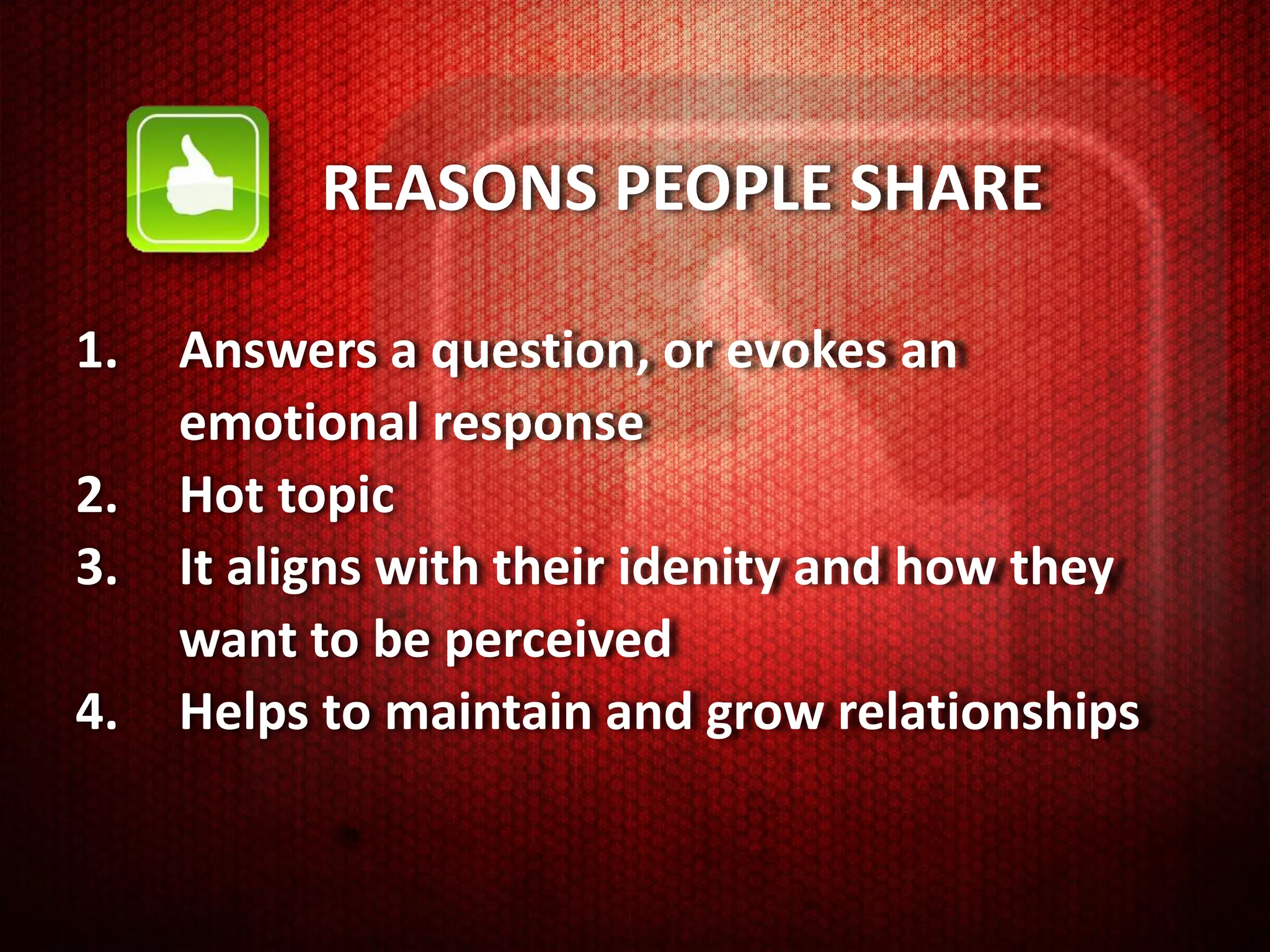 REASONS PEOPLE SHARE

1.   Answers a question, or evokes an
     emotional response
2.   Hot topic
3.   It aligns with their idenity and how they
     want to be perceived
4.   Helps to maintain and grow relationships
 