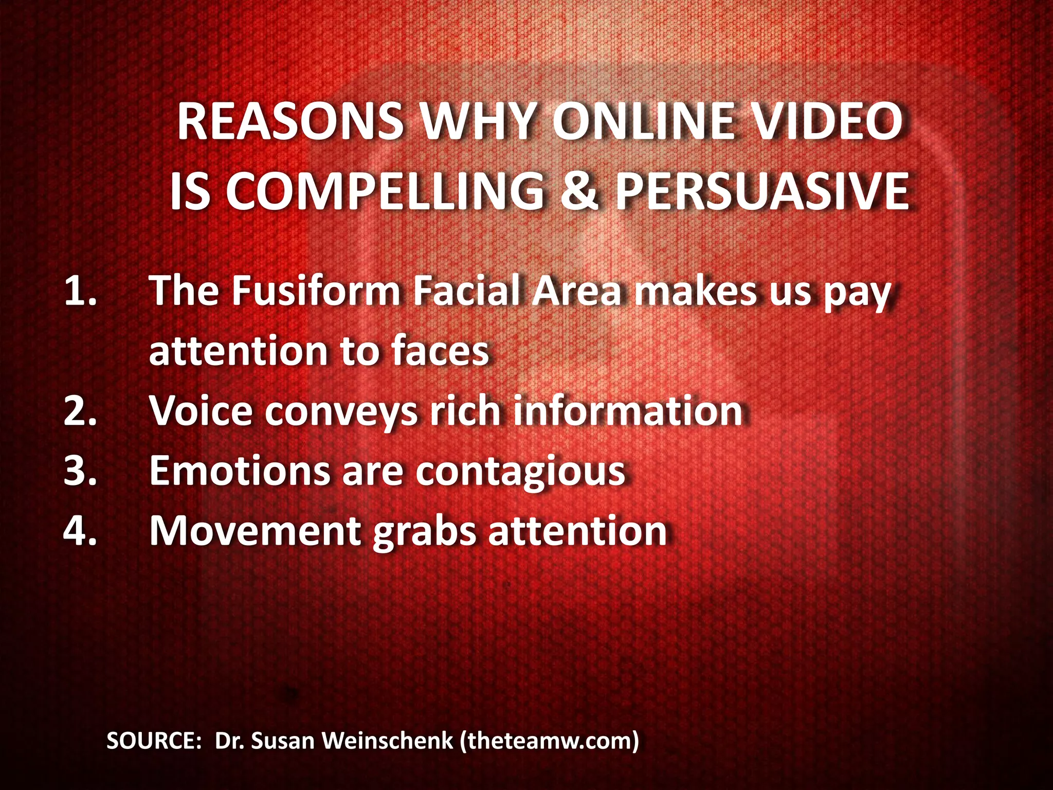 REASONS WHY ONLINE VIDEO
         IS COMPELLING & PERSUASIVE
1.      The Fusiform Facial Area makes us pay
        attention to faces
2.      Voice conveys rich information
3.      Emotions are contagious
4.      Movement grabs attention



     SOURCE: Dr. Susan Weinschenk (theteamw.com)
 