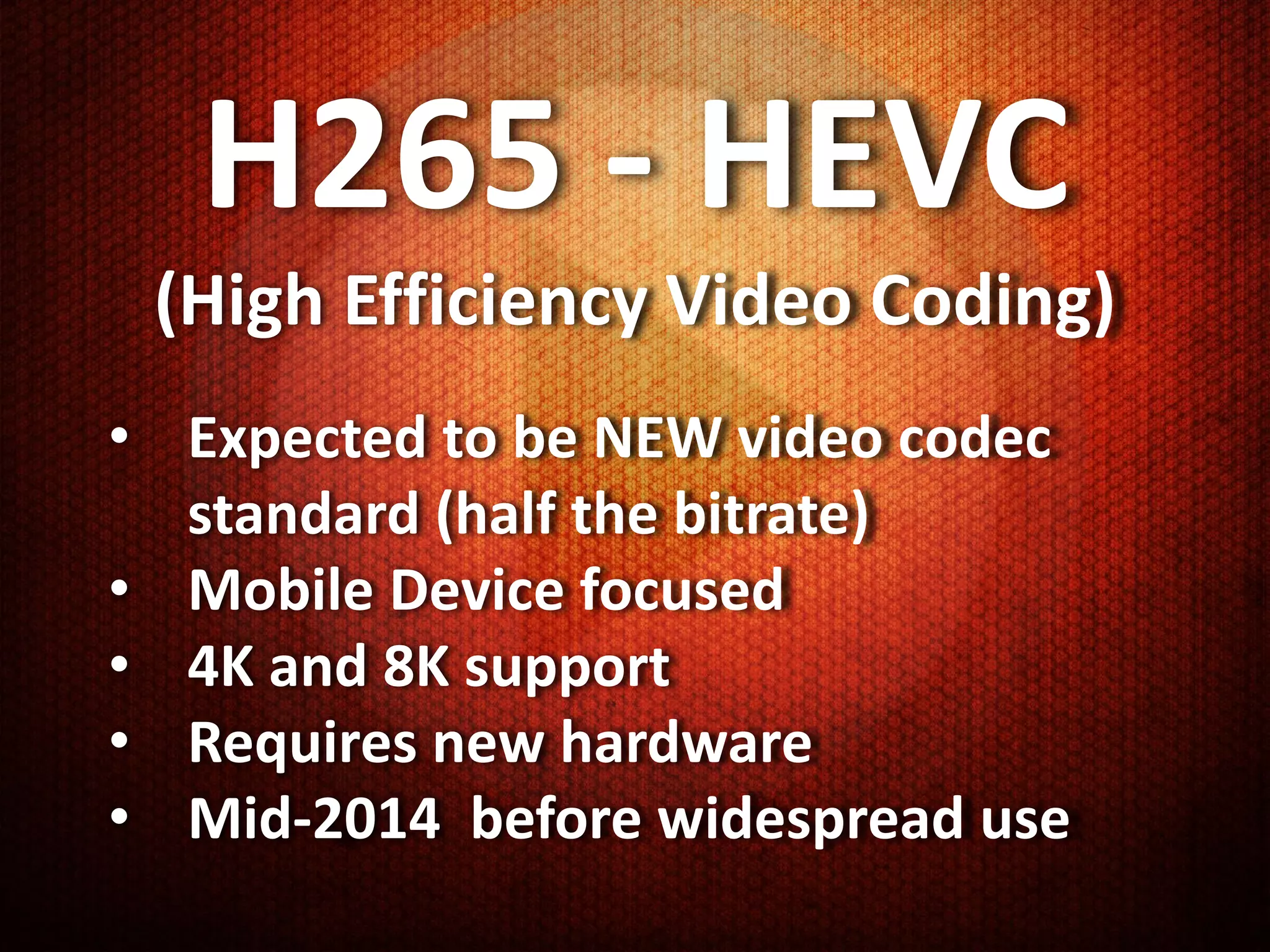 H265 - HEVC
 (High Efficiency Video Coding)
• Expected to be NEW video codec
  standard (half the bitrate)
• Mobile Device focused
• 4K and 8K support
• Requires new hardware
• Mid-2014 before widespread use
 