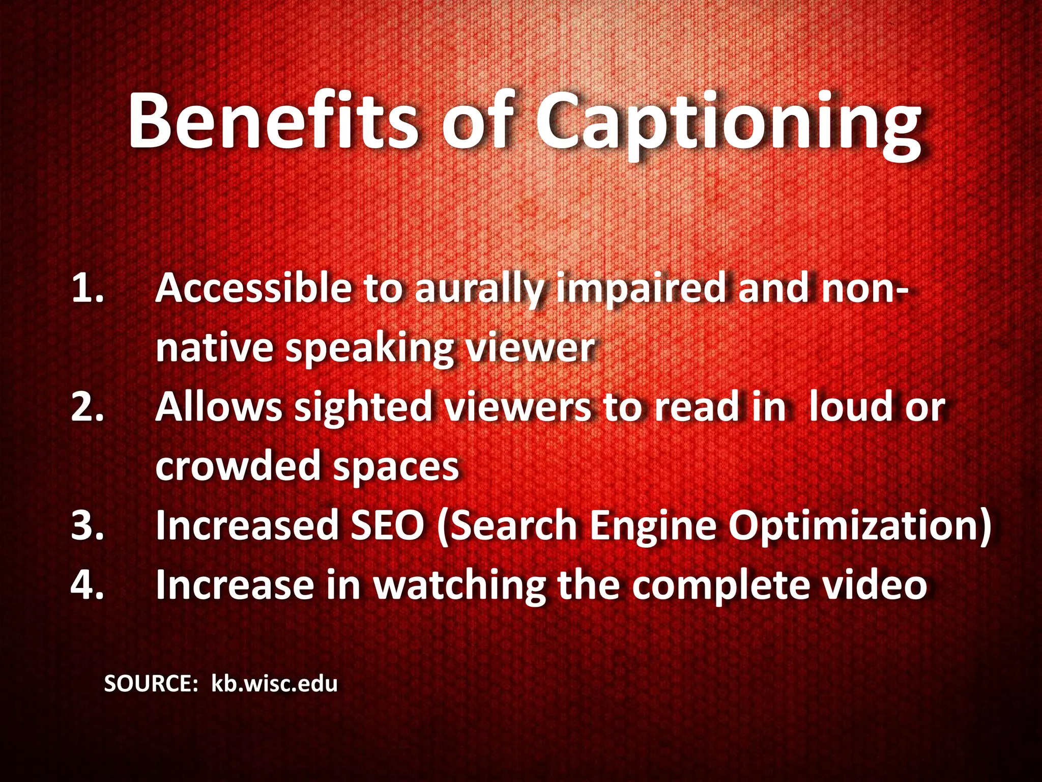 Benefits of Captioning
1.   Accessible to aurally impaired and non-
     native speaking viewer
2.   Allows sighted viewers to read in loud or
     crowded spaces
3.   Increased SEO (Search Engine Optimization)
4.   Increase in watching the complete video
 SOURCE: kb.wisc.edu
 