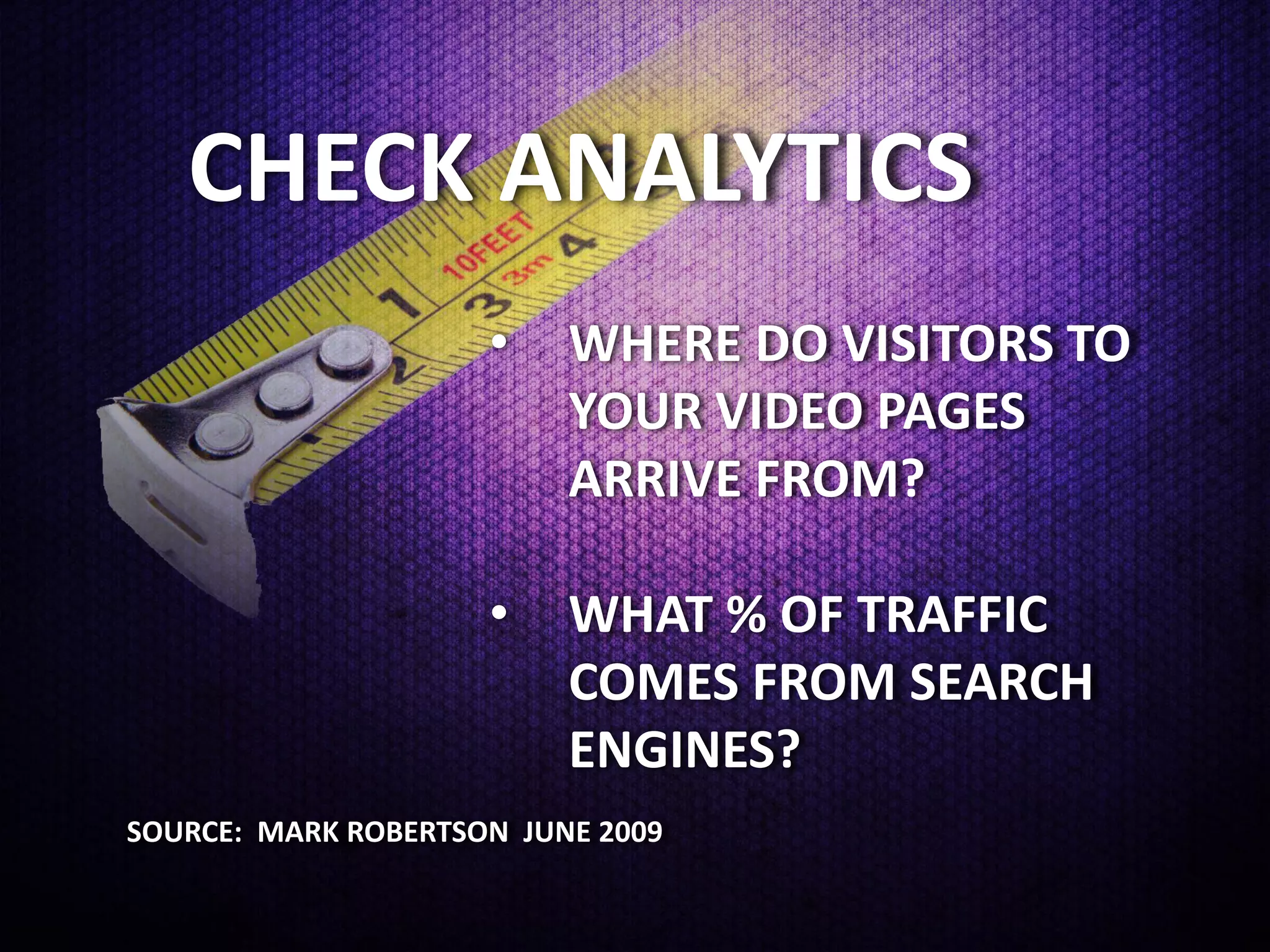 CHECK ANALYTICS
                     •    WHERE DO VISITORS TO
                          YOUR VIDEO PAGES
                          ARRIVE FROM?

                     •    WHAT % OF TRAFFIC
                          COMES FROM SEARCH
                          ENGINES?
SOURCE: MARK ROBERTSON JUNE 2009
 