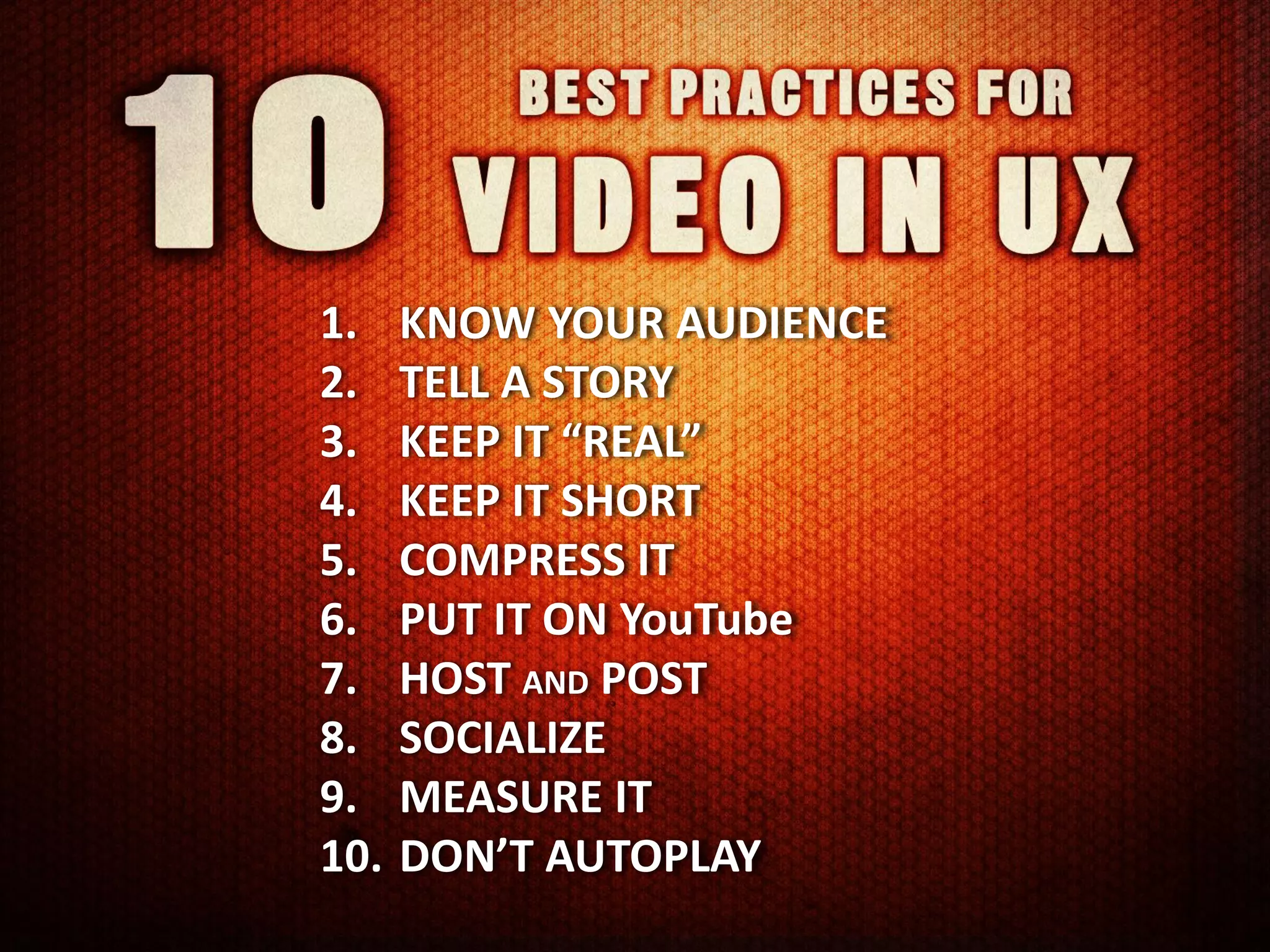 1.    KNOW YOUR AUDIENCE
2.    TELL A STORY
3.    KEEP IT “REAL”
4.    KEEP IT SHORT
5.    COMPRESS IT
6.    PUT IT ON YouTube
7.    HOST AND POST
8.    SOCIALIZE
9.    MEASURE IT
10.   DON’T AUTOPLAY
 