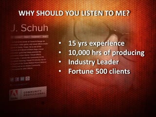 WHY SHOULD YOU LISTEN TO ME?


          •   15 yrs experience
          •   10,000 hrs of producing
          •   Industry Leader
          •   Fortune 500 clients
 