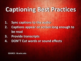 Captioning Best Practices
1.      Sync captions to the audio
2.      Captions appear on screen long enough to
        be read
3.      Provide transcripts
4.      DON’T Cut words or sound effects


     SOURCE: kb.wisc.edu
 