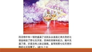 四活物中有一個把盛滿了活到永永遠遠之神大怒的七
個金碗給了那七位天使。因神的榮耀和能力，殿中充
滿了煙。於是沒有人能以進殿，直等到那七位天使所
降的七災完畢了。(啟15:7-8)
 