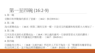 第一至四碗 (16:2-9)
1. 第一碗
受獸印和拜獸像的都長了惡瘡。（16:2；參出9:9-11）
2. 第二碗
海水都變成血。（16:3）與第二號的災害一樣，只是受災的範圍和程度都大大增加了。
3. 第三碗
江河及眾水源的水都變成血。（16:4）神公義的審判，引發掌管眾水天使的讚美；
（16:5-6）祭壇下的靈魂也同聲和應。（16:7，參6:9-11）
4. 第四碗
日頭能用火烤人。（16:8，比較7:16）然而世人不但不悔改，反“褻瀆那有權掌管這
些災的神之名，並不悔改將榮耀歸給神。”（16:9，參13:1、5，17:3）
 
