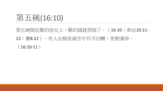第五碗(16:10)
第五碗倒在獸的座位上，獸的國就黑暗了。（16:10；參出10:21-
23；賽8:22）。世人在極度痛苦中仍不回轉，更褻瀆神。
（16:10-11）
 