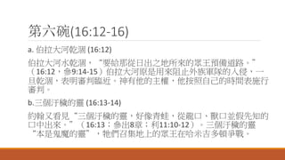 第六碗(16:12-16)
a. 伯拉大河乾涸 (16:12)
伯拉大河水乾涸，“要給那從日出之地所來的眾王預備道路。”
（16:12，參9:14-15）伯拉大河原是用來阻止外族軍隊的入侵，一
旦乾涸，表明審判臨近。神有他的主權，他按照自己的時間表施行
審判。
b.三個汙穢的靈 (16:13-14)
約翰又看見“三個汙穢的靈，好像青蛙，從龍口、獸口並假先知的
口中出來。”（16:13；參出8章；利11:10-12）。三個汙穢的靈
“本是鬼魔的靈”，牠們召集地上的眾王在哈米吉多頓爭戰。
 