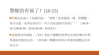 警醒的有福了！(16:15)
約翰在此插入了基督的話：“看哪！我來像賊一樣。那警醒、
看守衣服、免得赤身而行，叫人見他羞恥的有福了！”（16:15；
參太24:42-44；路12:35-40；帖前5:2）。
基督要突然降臨，（3:3）那些不警醒的將要在末後的審判中將
要羞恥得無地自容。（參3:18）警醒的則得以穿著基督寶血洗淨
的白衣。
 