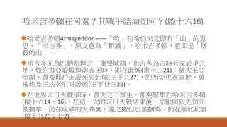 哈米吉多頓在何處？其戰爭結局如何？(啟十六16)
哈米吉多頓Armageddon——「哈」在希伯來文即有「山」的意
思，「米吉多」，原文意為「斬滅」，哈米吉多頓，意即是「屠
殺的山」，
米吉多原為巴勤斯坦之一重要城鎮，米吉多為古時兵家必爭之
地，如約書亞殺敗迦南五王時，即在此城(書十二21)；猶大王亞
哈謝，曾被耶戶追殺死於此城(王下九27)，約西亞也在該地，曾
被埃及王法老尼哥殺死(王下廿三29)。
在世界末日大戰爭時，普天之下眾生，都要聚集在哈米吉多頓
(啟十六14，16)，在這一次的末日大戰結束後，那獸與假先知同
被擒拿，扔在硫碘的火湖裏，隨之撒但也被捆綁，扔在無底坑裏
(啟十九20；廿2)。
 